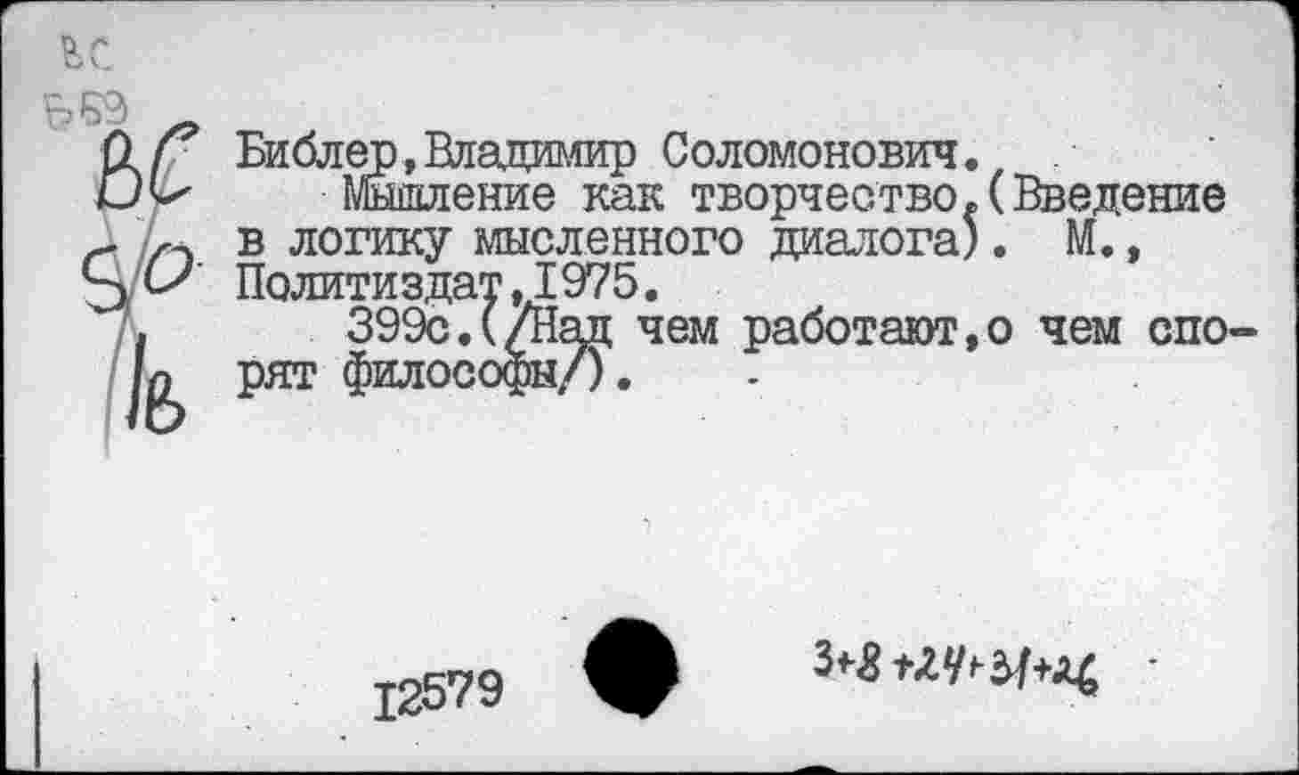 ﻿ьБЭ _
О/ Библер, Владимир Соломонович.
Мышление как творчество.(Введение г 1,- в логику мысленного диалога). М., Политиздат .1975.
399с.(/Над чем работают,о чем спо-рят философы/).
12579
